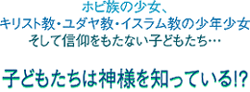 ホピ族の少女、キリスト教・ユダヤ教・イスラム教の少年少女、そして信仰をもたない子どもたち…子どもたちは神様を知っている！？