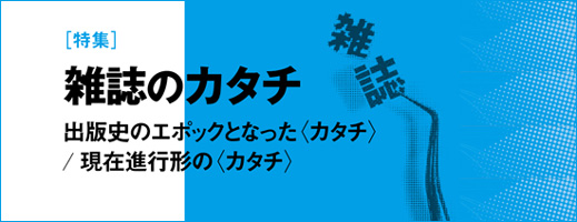 特集：雑誌のカタチ　出版史のエポックとなった〈カタチ〉／現在進行形の〈カタチ〉